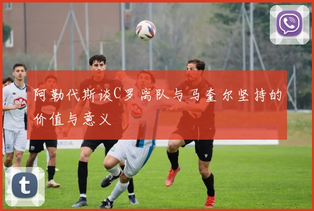 阿勒代斯谈C罗离队与马奎尔坚持的价值与意义