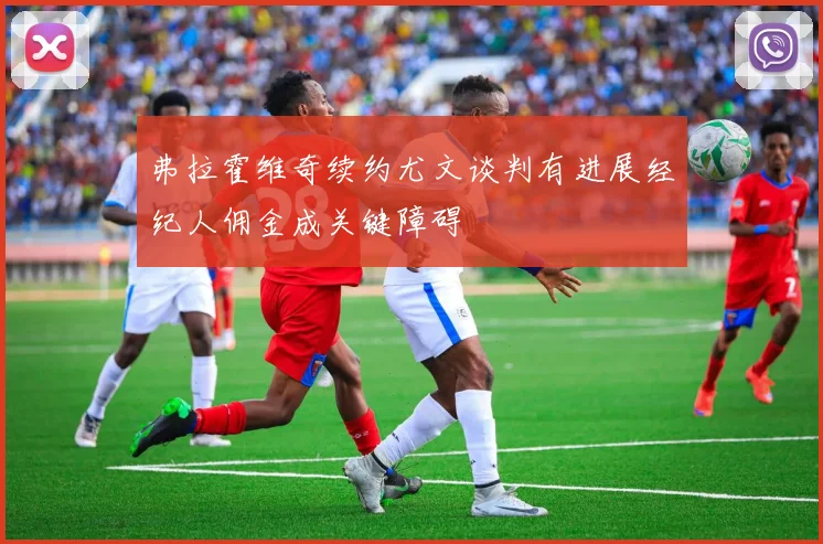 弗拉霍维奇续约尤文谈判有进展经纪人佣金成关键障碍