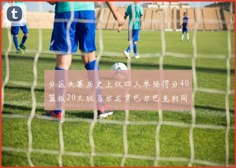 分区决赛历史上仅四人单场得分40篮板20文班马尔龙贾巴尔巴克利同台竞技