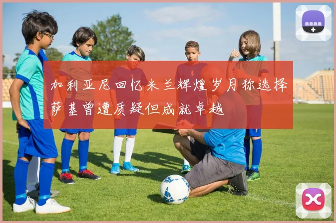 加利亚尼回忆米兰辉煌岁月称选择萨基曾遭质疑但成就卓越