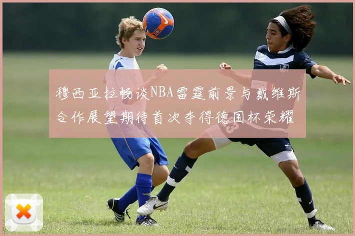 穆西亚拉畅谈NBA雷霆前景与戴维斯合作展望期待首次夺得德国杯荣耀