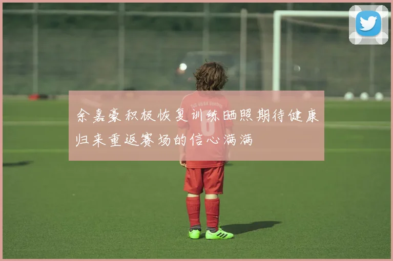 余嘉豪积极恢复训练晒照期待健康归来重返赛场的信心满满