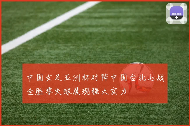 中国女足亚洲杯对阵中国台北七战全胜零失球展现强大实力