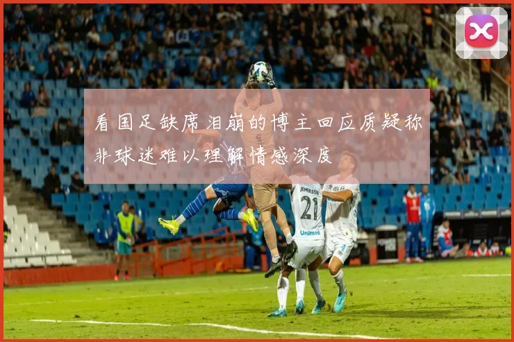 看国足缺席泪崩的博主回应质疑称非球迷难以理解情感深度