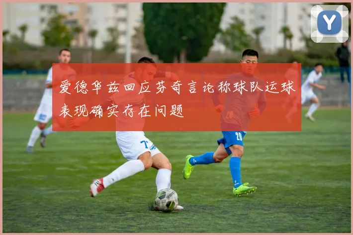 爱德华兹回应芬奇言论称球队运球表现确实存在问题
