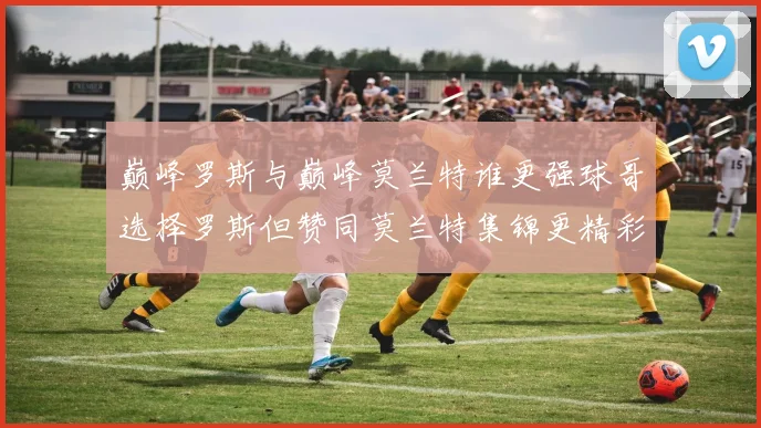 巅峰罗斯与巅峰莫兰特谁更强球哥选择罗斯但赞同莫兰特集锦更精彩