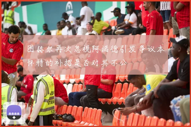 图赫尔再次忽视阿诺德引发争议本怀特的补招是否对其不公