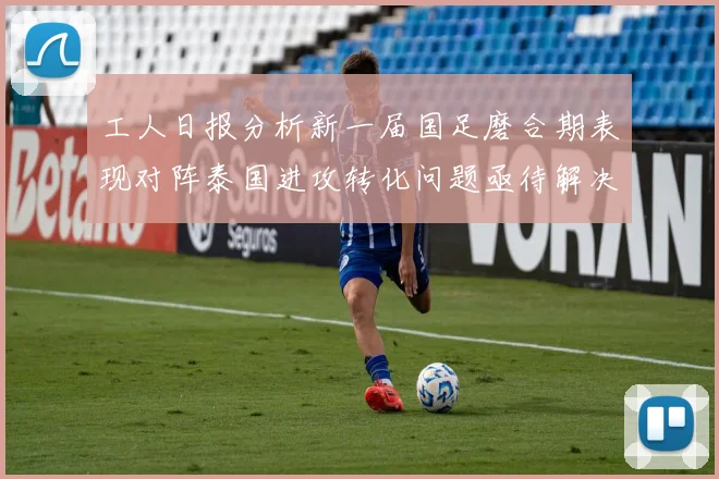 工人日报分析新一届国足磨合期表现对阵泰国进攻转化问题亟待解决