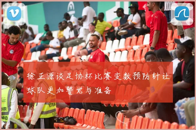 徐正源谈足协杯比赛变数预防针让球队更加警觉与准备