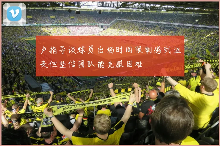 卢指导谈球员出场时间限制感到沮丧但坚信团队能克服困难