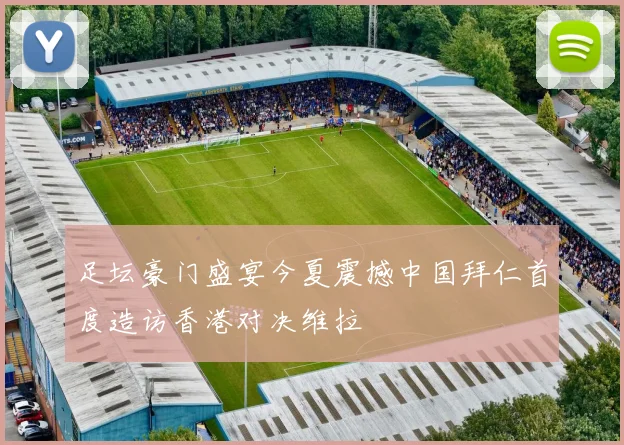 足坛豪门盛宴今夏震撼中国拜仁首度造访香港对决维拉